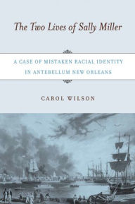 Title: The Two Lives of Sally Miller: A Case of Mistaken Racial Identity in Antebellum New Orleans, Author: Carol Wilson