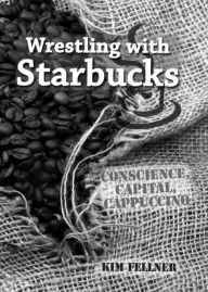 Title: Wrestling with Starbucks: Conscience, Capital, Cappuccino, Author: Kim Fellner