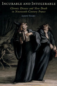 Title: Incurable and Intolerable: Chronic Disease and Slow Death in Nineteenth-Century France, Author: Jason Szabo