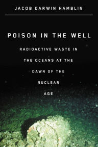 Title: Poison in the Well: Radioactive Waste in the Oceans at the Dawn of the Nuclear Age, Author: Jacob Darwin Hamblin