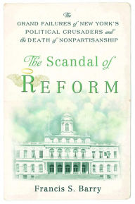 Title: The Scandal of Reform: The Grand Failures of New York's Political Crusaders and the Death of Nonpartisanship, Author: Francis S. Barry