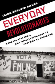 Title: Everyday Revolutionaries: Gender, Violence, and Disillusionment in Postwar El Salvador, Author: Irina Carlota Silber