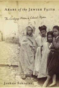 Title: Arabs of the Jewish Faith: The Civilizing Mission in Colonial Algeria, Author: Joshua Schreier