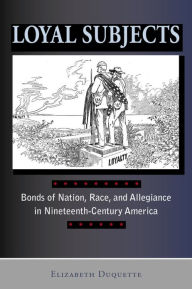 Title: Loyal Subjects: Bonds of Nation, Race, and Allegiance in Nineteenth-Century America, Author: Elizabeth Duquette