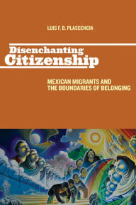 Title: Disenchanting Citizenship: Mexican Migrants and the Boundaries of Belonging, Author: Luis F. B. Plascencia