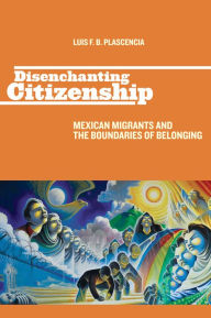 Title: Disenchanting Citizenship: Mexican Migrants and the Boundaries of Belonging, Author: Luis F. B. Plascencia