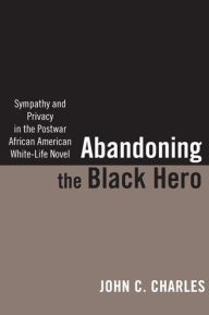 Title: Abandoning the Black Hero: Sympathy and Privacy in the Postwar African American White-Life Novel, Author: John C. Charles