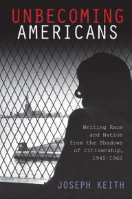 Title: Unbecoming Americans: Writing Race and Nation from the Shadows of Citizenship, 1945-1960, Author: Joseph Keith