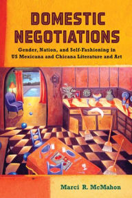 Title: Domestic Negotiations: Gender, Nation, and Self-Fashioning in US Mexicana and Chicana Literature and Art, Author: Marci R. McMahon