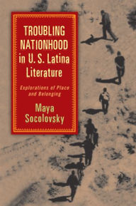 Title: Troubling Nationhood in U.S. Latina Literature: Explorations of Place and Belonging, Author: Maya Socolovsky