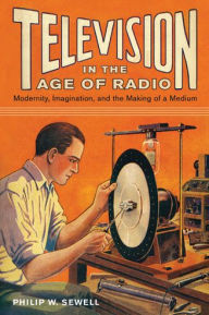 Title: Television in the Age of Radio: Modernity, Imagination, and the Making of a Medium, Author: Philip W. Sewell