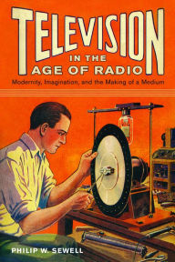 Title: Television in the Age of Radio: Modernity, Imagination, and the Making of a Medium, Author: Philip W. Sewell