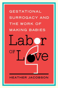 Title: Labor of Love: Gestational Surrogacy and the Work of Making Babies, Author: Heather Jacobson
