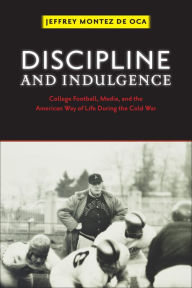 Title: Discipline and Indulgence: College Football, Media, and the American Way of Life during the Cold War, Author: Jeffrey Montez de Oca