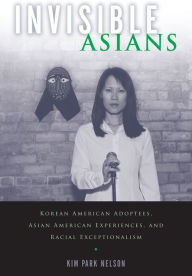 Title: Invisible Asians: Korean American Adoptees, Asian American Experiences, and Racial Exceptionalism, Author: Kim Park Nelson