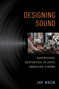 Title: Designing Sound: Audiovisual Aesthetics in 1970s American Cinema, Author: Jay Beck