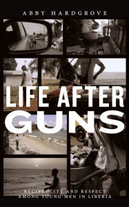 Title: Life after Guns: Reciprocity and Respect among Young Men in Liberia, Author: Abby Hardgrove