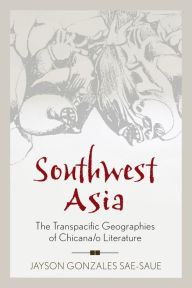 Title: Southwest Asia: The Transpacific Geographies of Chicana/o Literature, Author: Jayson Gonzales Sae-Saue