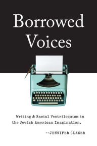 Title: Borrowed Voices: Writing and Racial Ventriloquism in the Jewish American Imagination, Author: Jennifer Glaser