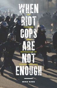 Title: When Riot Cops Are Not Enough: The Policing and Repression of Occupy Oakland, Author: Mike King