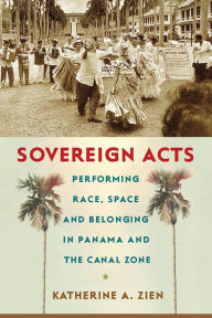 Title: Sovereign Acts: Performing Race, Space, and Belonging in Panama and the Canal Zone, Author: Katherine A. Zien