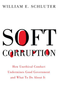 Title: Soft Corruption: How Unethical Conduct Undermines Good Government and What To Do About It, Author: William E. Schluter