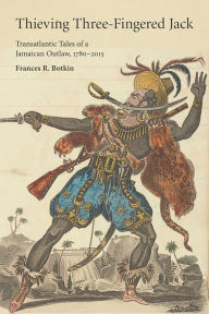 Title: Thieving Three-Fingered Jack: Transatlantic Tales of a Jamaican Outlaw, 1780-2015, Author: Frances R. Botkin