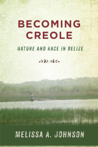 Title: Becoming Creole: Nature and Race in Belize, Author: Melissa A. Johnson