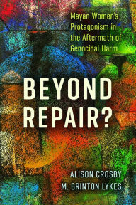 Title: Beyond Repair?: Mayan Women's Protagonism in the Aftermath of Genocidal Harm, Author: Alison Crosby