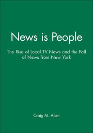 Title: News is People: The Rise of Local TV News and the Fall of News from New York, Author: Craig M. Allen