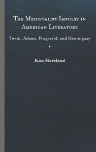 Title: The Medievalist Impulse in American Literature: Twain, Adams, Fitzgerald, and Hemingway, Author: Kim Moreland