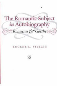 Title: The Romantic Subject in Autobiography: Rousseau and Goethe, Author: Eugene L. Stelzig