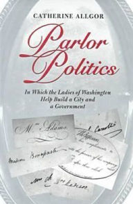 Title: Parlor Politics: In Which the Ladies of Washington Help Build a City and a Government, Author: Catherine Allgor