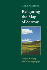 Title: Refiguring the Map of Sorrow: Nature Writing and Autobiography, Author: Mark Allister