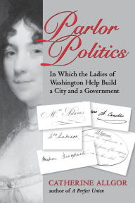 Title: Parlor Politics: In Which the Ladies of Washington Help Build a City and a Government, Author: Catherine Allgor