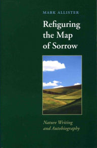 Title: Refiguring the Map of Sorrow: Nature Writing and Autobiography, Author: Mark Allister