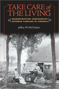 Title: Take Care of the Living: Reconstructing Confederate Veteran Families in Virginia, Author: Jeffrey W. McClurken