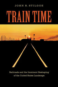 Title: Train Time: Railroads and the Imminent Reshaping of the United States Landscape, Author: John R. Stilgoe