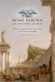 Title: Rome Reborn on Western Shores: Historical Imagination and the Creation of the American Republic, Author: Eran Shalev