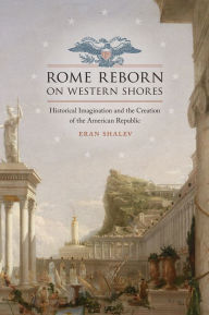 Title: Rome Reborn on Western Shores: Historical Imagination and the Creation of the American Republic, Author: Eran Shalev