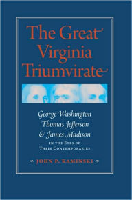 Title: The Great Virginia Triumvirate: George Washington, Thomas Jefferson, and James Madison in the Eyes of Their Contemporaries, Author: John P. Kaminski