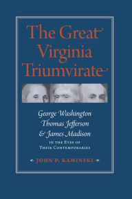 Title: The Great Virginia Triumvirate: George Washington, Thomas Jefferson, and James Madison in the Eyes of Their Contemporaries, Author: John P. Kaminski