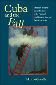 Title: Cuba and the Fall: Christian Text and Queer Narrative in the Fiction of José Lezama Lima and Reinaldo Arenas, Author: Eduardo González
