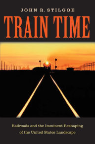 Title: Train Time: Railroads and the Imminent Reshaping of the United States Landscape, Author: John R. Stilgoe