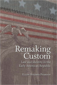 Title: Remaking Custom: Law and Identity in the Early American Republic, Author: Ellen Holmes Pearson