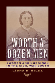 Title: Worth a Dozen Men: Women and Nursing in the Civil War South, Author: Libra R. Hilde