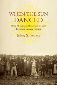 Title: When the Sun Danced: Myth, Miracles, and Modernity in Early Twentieth-Century Portugal, Author: Jeffrey S. Bennett
