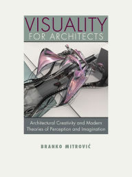 Title: Visuality for Architects: Architectural Creativity and Modern Theories of Perception and Imagination, Author: Branko Mitrovic