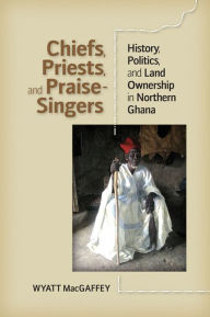 Title: Chiefs, Priests, and Praise-Singers: History, Politics, and Land Ownership in Northern Ghana, Author: Wyatt MacGaffey