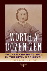 Title: Worth a Dozen Men: Women and Nursing in the Civil War South, Author: Libra R. Hilde